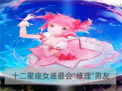 十二星座女谁最会“修理”男友_十二星座谁最会啃老